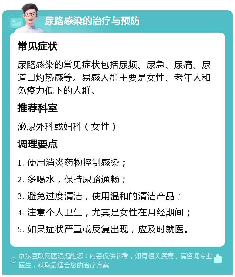 尿路感染的治疗与预防 常见症状 尿路感染的常见症状包括尿频、尿急、尿痛、尿道口灼热感等。易感人群主要是女性、老年人和免疫力低下的人群。 推荐科室 泌尿外科或妇科（女性） 调理要点 1. 使用消炎药物控制感染； 2. 多喝水，保持尿路通畅； 3. 避免过度清洁，使用温和的清洁产品； 4. 注意个人卫生，尤其是女性在月经期间； 5. 如果症状严重或反复出现，应及时就医。