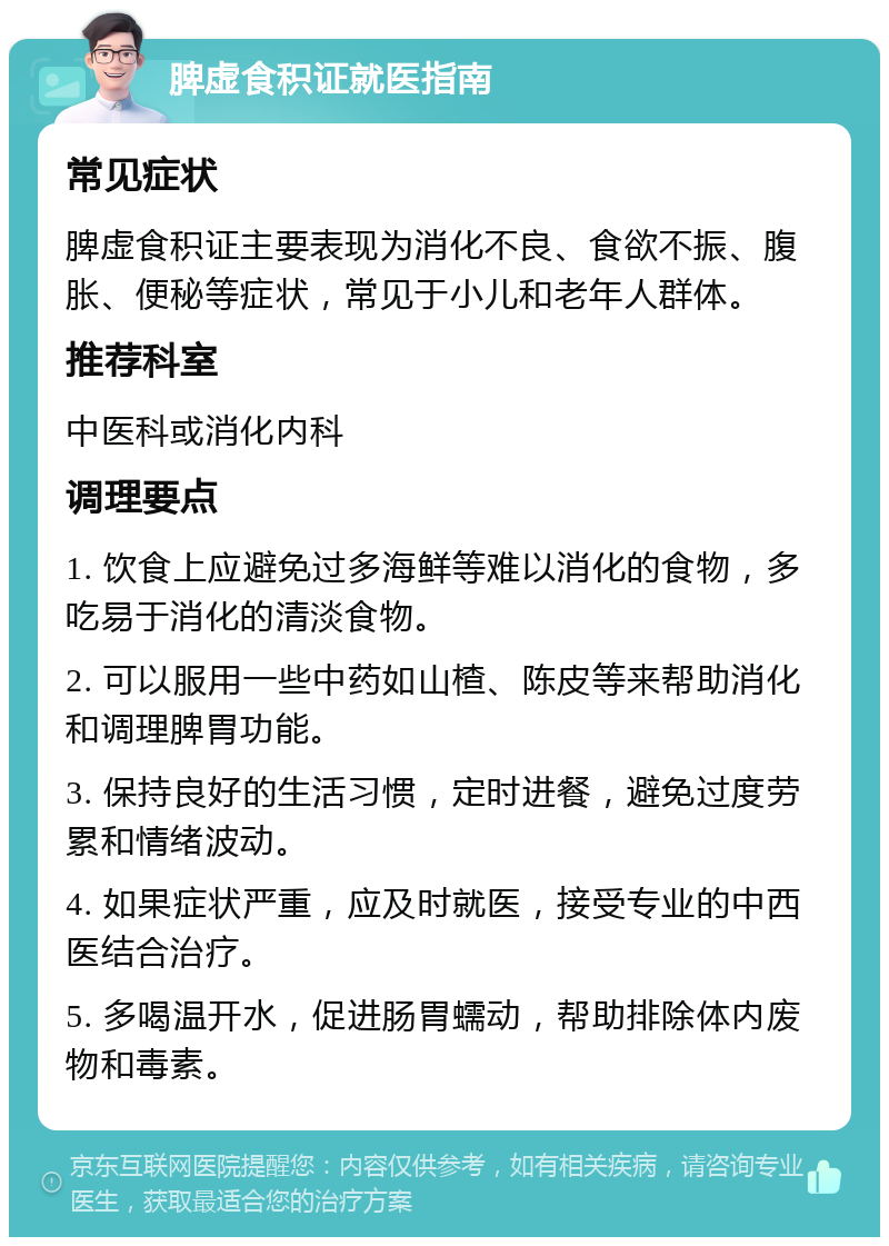 脾虚食积证就医指南 常见症状 脾虚食积证主要表现为消化不良、食欲不振、腹胀、便秘等症状，常见于小儿和老年人群体。 推荐科室 中医科或消化内科 调理要点 1. 饮食上应避免过多海鲜等难以消化的食物，多吃易于消化的清淡食物。 2. 可以服用一些中药如山楂、陈皮等来帮助消化和调理脾胃功能。 3. 保持良好的生活习惯，定时进餐，避免过度劳累和情绪波动。 4. 如果症状严重，应及时就医，接受专业的中西医结合治疗。 5. 多喝温开水，促进肠胃蠕动，帮助排除体内废物和毒素。