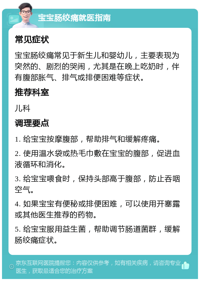 宝宝肠绞痛就医指南 常见症状 宝宝肠绞痛常见于新生儿和婴幼儿，主要表现为突然的、剧烈的哭闹，尤其是在晚上吃奶时，伴有腹部胀气、排气或排便困难等症状。 推荐科室 儿科 调理要点 1. 给宝宝按摩腹部，帮助排气和缓解疼痛。 2. 使用温水袋或热毛巾敷在宝宝的腹部，促进血液循环和消化。 3. 给宝宝喂食时，保持头部高于腹部，防止吞咽空气。 4. 如果宝宝有便秘或排便困难，可以使用开塞露或其他医生推荐的药物。 5. 给宝宝服用益生菌，帮助调节肠道菌群，缓解肠绞痛症状。