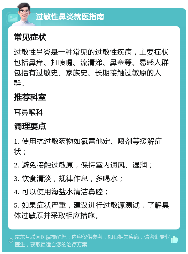 过敏性鼻炎就医指南 常见症状 过敏性鼻炎是一种常见的过敏性疾病，主要症状包括鼻痒、打喷嚏、流清涕、鼻塞等。易感人群包括有过敏史、家族史、长期接触过敏原的人群。 推荐科室 耳鼻喉科 调理要点 1. 使用抗过敏药物如氯雷他定、喷剂等缓解症状； 2. 避免接触过敏原，保持室内通风、湿润； 3. 饮食清淡，规律作息，多喝水； 4. 可以使用海盐水清洁鼻腔； 5. 如果症状严重，建议进行过敏源测试，了解具体过敏原并采取相应措施。