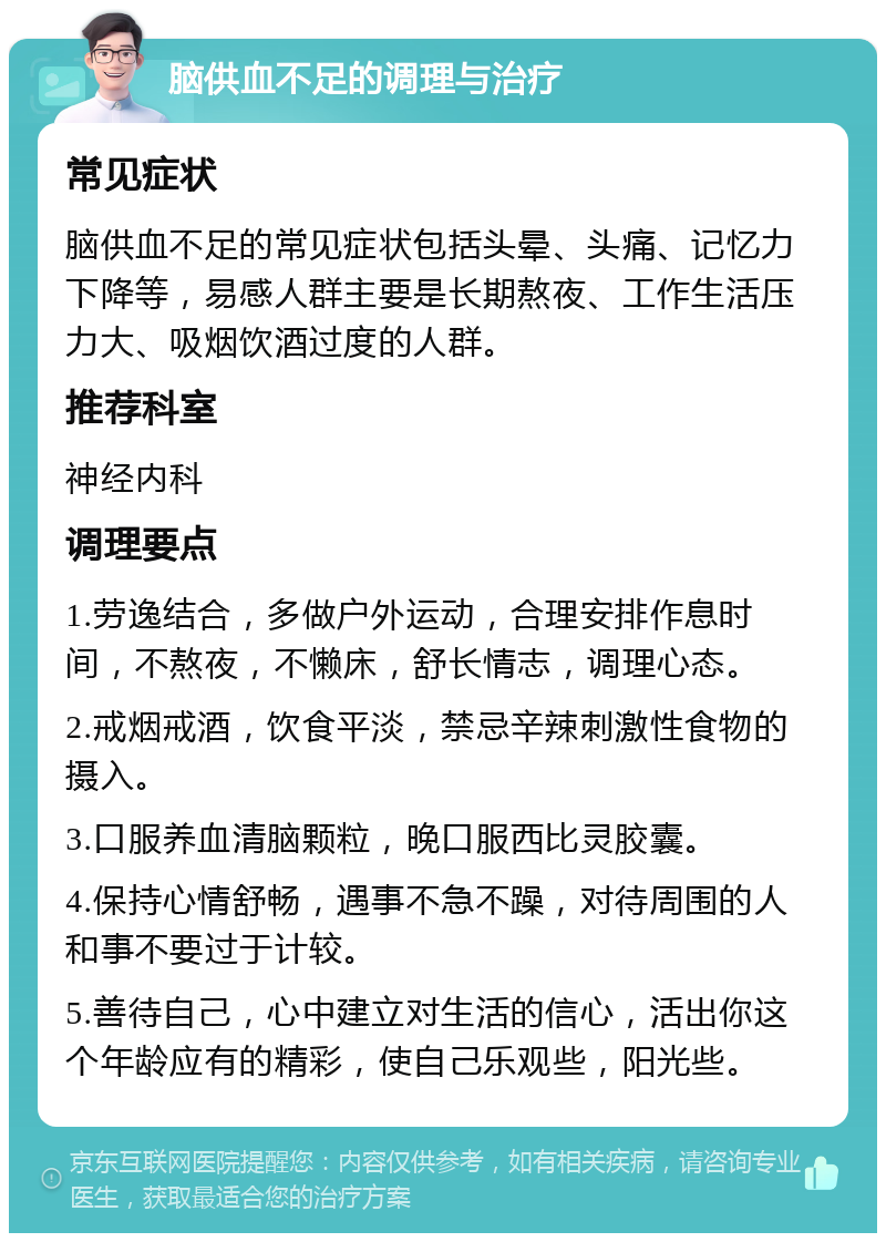 脑供血不足的调理与治疗 常见症状 脑供血不足的常见症状包括头晕、头痛、记忆力下降等，易感人群主要是长期熬夜、工作生活压力大、吸烟饮酒过度的人群。 推荐科室 神经内科 调理要点 1.劳逸结合，多做户外运动，合理安排作息时间，不熬夜，不懒床，舒长情志，调理心态。 2.戒烟戒酒，饮食平淡，禁忌辛辣刺激性食物的摄入。 3.口服养血清脑颗粒，晚口服西比灵胶囊。 4.保持心情舒畅，遇事不急不躁，对待周围的人和事不要过于计较。 5.善待自己，心中建立对生活的信心，活出你这个年龄应有的精彩，使自己乐观些，阳光些。