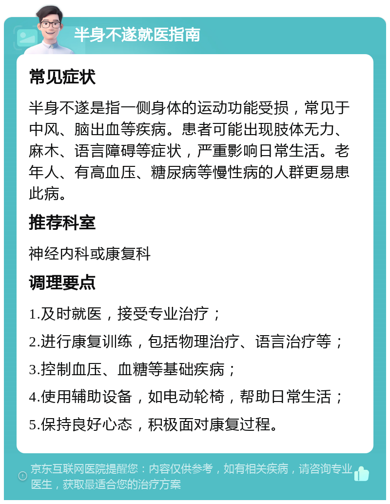 半身不遂就医指南 常见症状 半身不遂是指一侧身体的运动功能受损，常见于中风、脑出血等疾病。患者可能出现肢体无力、麻木、语言障碍等症状，严重影响日常生活。老年人、有高血压、糖尿病等慢性病的人群更易患此病。 推荐科室 神经内科或康复科 调理要点 1.及时就医，接受专业治疗； 2.进行康复训练，包括物理治疗、语言治疗等； 3.控制血压、血糖等基础疾病； 4.使用辅助设备，如电动轮椅，帮助日常生活； 5.保持良好心态，积极面对康复过程。