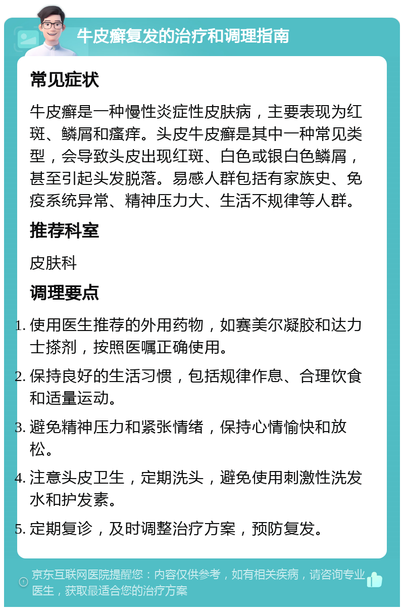 牛皮癣复发的治疗和调理指南 常见症状 牛皮癣是一种慢性炎症性皮肤病，主要表现为红斑、鳞屑和瘙痒。头皮牛皮癣是其中一种常见类型，会导致头皮出现红斑、白色或银白色鳞屑，甚至引起头发脱落。易感人群包括有家族史、免疫系统异常、精神压力大、生活不规律等人群。 推荐科室 皮肤科 调理要点 使用医生推荐的外用药物，如赛美尔凝胶和达力士搽剂，按照医嘱正确使用。 保持良好的生活习惯，包括规律作息、合理饮食和适量运动。 避免精神压力和紧张情绪，保持心情愉快和放松。 注意头皮卫生，定期洗头，避免使用刺激性洗发水和护发素。 定期复诊，及时调整治疗方案，预防复发。