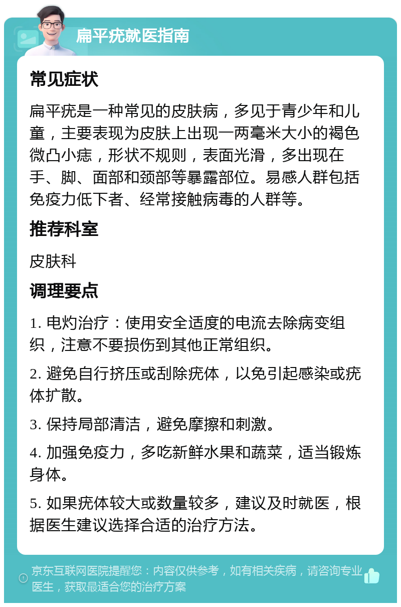 扁平疣就医指南 常见症状 扁平疣是一种常见的皮肤病，多见于青少年和儿童，主要表现为皮肤上出现一两毫米大小的褐色微凸小痣，形状不规则，表面光滑，多出现在手、脚、面部和颈部等暴露部位。易感人群包括免疫力低下者、经常接触病毒的人群等。 推荐科室 皮肤科 调理要点 1. 电灼治疗：使用安全适度的电流去除病变组织，注意不要损伤到其他正常组织。 2. 避免自行挤压或刮除疣体，以免引起感染或疣体扩散。 3. 保持局部清洁，避免摩擦和刺激。 4. 加强免疫力，多吃新鲜水果和蔬菜，适当锻炼身体。 5. 如果疣体较大或数量较多，建议及时就医，根据医生建议选择合适的治疗方法。