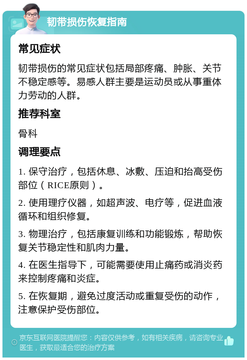 韧带损伤恢复指南 常见症状 韧带损伤的常见症状包括局部疼痛、肿胀、关节不稳定感等。易感人群主要是运动员或从事重体力劳动的人群。 推荐科室 骨科 调理要点 1. 保守治疗，包括休息、冰敷、压迫和抬高受伤部位（RICE原则）。 2. 使用理疗仪器，如超声波、电疗等，促进血液循环和组织修复。 3. 物理治疗，包括康复训练和功能锻炼，帮助恢复关节稳定性和肌肉力量。 4. 在医生指导下，可能需要使用止痛药或消炎药来控制疼痛和炎症。 5. 在恢复期，避免过度活动或重复受伤的动作，注意保护受伤部位。