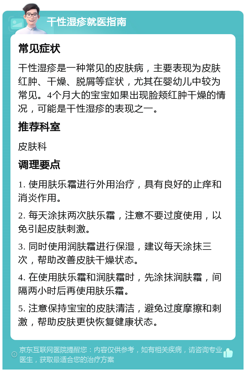 干性湿疹就医指南 常见症状 干性湿疹是一种常见的皮肤病，主要表现为皮肤红肿、干燥、脱屑等症状，尤其在婴幼儿中较为常见。4个月大的宝宝如果出现脸颊红肿干燥的情况，可能是干性湿疹的表现之一。 推荐科室 皮肤科 调理要点 1. 使用肤乐霜进行外用治疗，具有良好的止痒和消炎作用。 2. 每天涂抹两次肤乐霜，注意不要过度使用，以免引起皮肤刺激。 3. 同时使用润肤霜进行保湿，建议每天涂抹三次，帮助改善皮肤干燥状态。 4. 在使用肤乐霜和润肤霜时，先涂抹润肤霜，间隔两小时后再使用肤乐霜。 5. 注意保持宝宝的皮肤清洁，避免过度摩擦和刺激，帮助皮肤更快恢复健康状态。