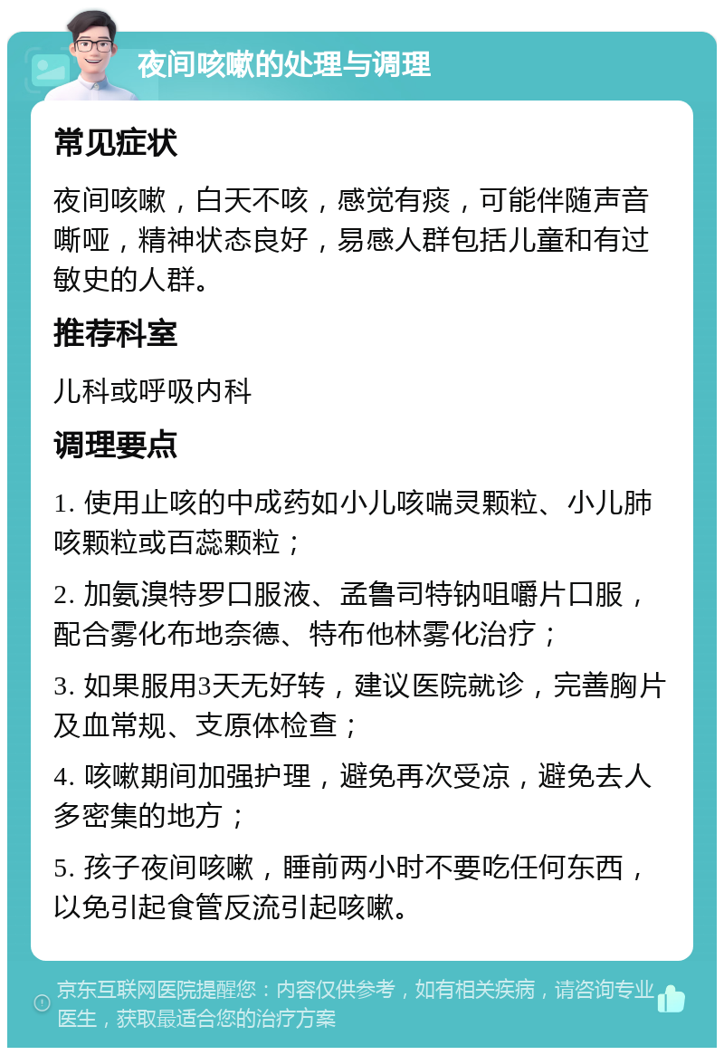 夜间咳嗽的处理与调理 常见症状 夜间咳嗽，白天不咳，感觉有痰，可能伴随声音嘶哑，精神状态良好，易感人群包括儿童和有过敏史的人群。 推荐科室 儿科或呼吸内科 调理要点 1. 使用止咳的中成药如小儿咳喘灵颗粒、小儿肺咳颗粒或百蕊颗粒； 2. 加氨溴特罗口服液、孟鲁司特钠咀嚼片口服，配合雾化布地奈德、特布他林雾化治疗； 3. 如果服用3天无好转，建议医院就诊，完善胸片及血常规、支原体检查； 4. 咳嗽期间加强护理，避免再次受凉，避免去人多密集的地方； 5. 孩子夜间咳嗽，睡前两小时不要吃任何东西，以免引起食管反流引起咳嗽。