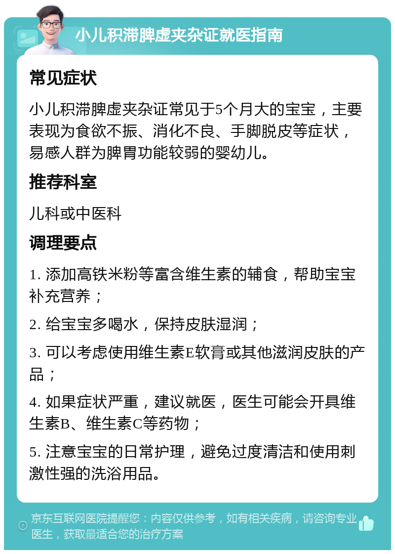 小儿积滞脾虚夹杂证就医指南 常见症状 小儿积滞脾虚夹杂证常见于5个月大的宝宝，主要表现为食欲不振、消化不良、手脚脱皮等症状，易感人群为脾胃功能较弱的婴幼儿。 推荐科室 儿科或中医科 调理要点 1. 添加高铁米粉等富含维生素的辅食，帮助宝宝补充营养； 2. 给宝宝多喝水，保持皮肤湿润； 3. 可以考虑使用维生素E软膏或其他滋润皮肤的产品； 4. 如果症状严重，建议就医，医生可能会开具维生素B、维生素C等药物； 5. 注意宝宝的日常护理，避免过度清洁和使用刺激性强的洗浴用品。