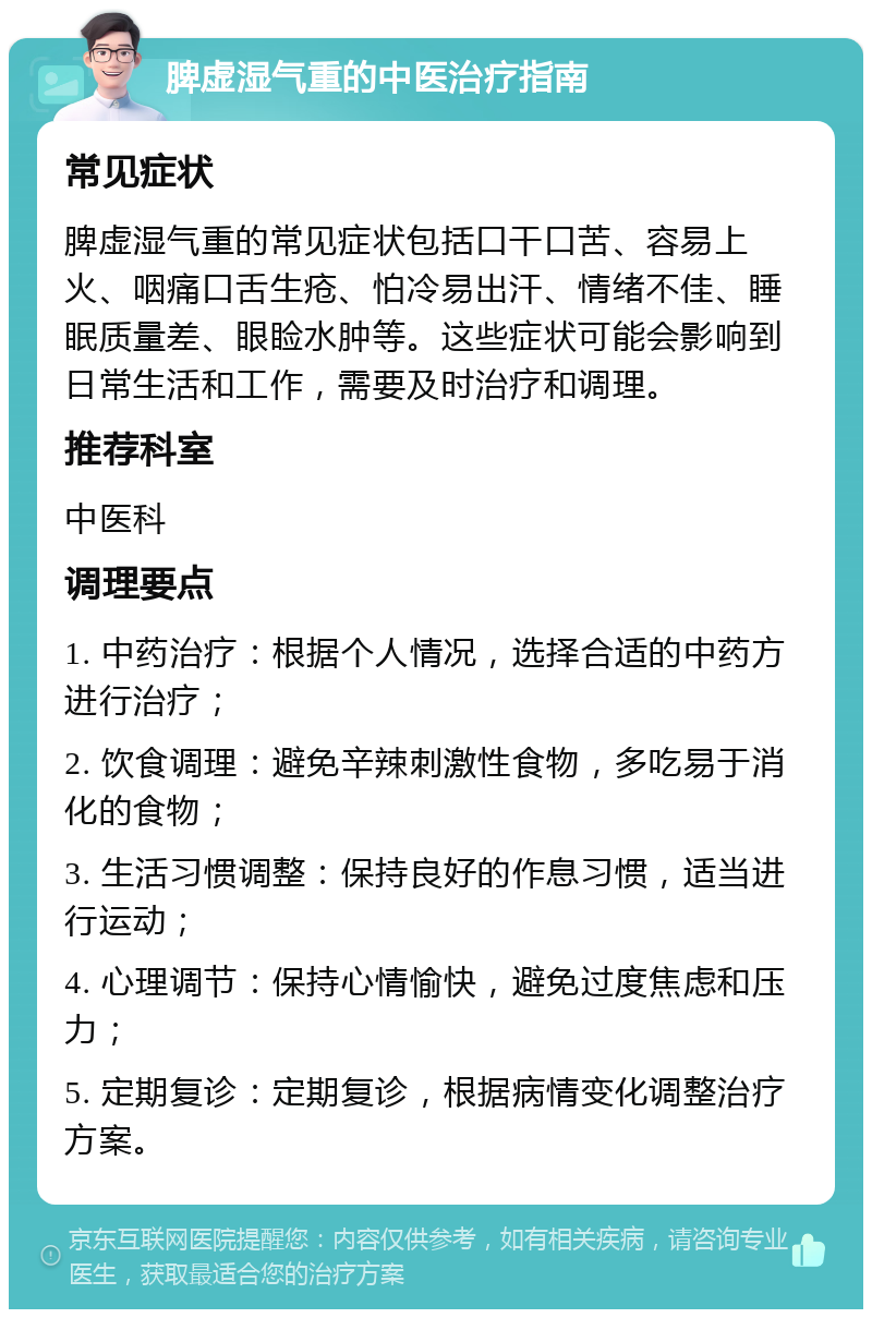 脾虚湿气重的中医治疗指南 常见症状 脾虚湿气重的常见症状包括口干口苦、容易上火、咽痛口舌生疮、怕冷易出汗、情绪不佳、睡眠质量差、眼睑水肿等。这些症状可能会影响到日常生活和工作，需要及时治疗和调理。 推荐科室 中医科 调理要点 1. 中药治疗：根据个人情况，选择合适的中药方进行治疗； 2. 饮食调理：避免辛辣刺激性食物，多吃易于消化的食物； 3. 生活习惯调整：保持良好的作息习惯，适当进行运动； 4. 心理调节：保持心情愉快，避免过度焦虑和压力； 5. 定期复诊：定期复诊，根据病情变化调整治疗方案。