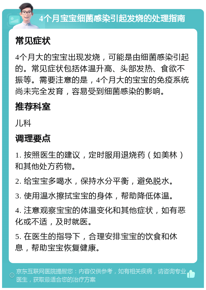 4个月宝宝细菌感染引起发烧的处理指南 常见症状 4个月大的宝宝出现发烧，可能是由细菌感染引起的。常见症状包括体温升高、头部发热、食欲不振等。需要注意的是，4个月大的宝宝的免疫系统尚未完全发育，容易受到细菌感染的影响。 推荐科室 儿科 调理要点 1. 按照医生的建议，定时服用退烧药（如美林）和其他处方药物。 2. 给宝宝多喝水，保持水分平衡，避免脱水。 3. 使用温水擦拭宝宝的身体，帮助降低体温。 4. 注意观察宝宝的体温变化和其他症状，如有恶化或不适，及时就医。 5. 在医生的指导下，合理安排宝宝的饮食和休息，帮助宝宝恢复健康。