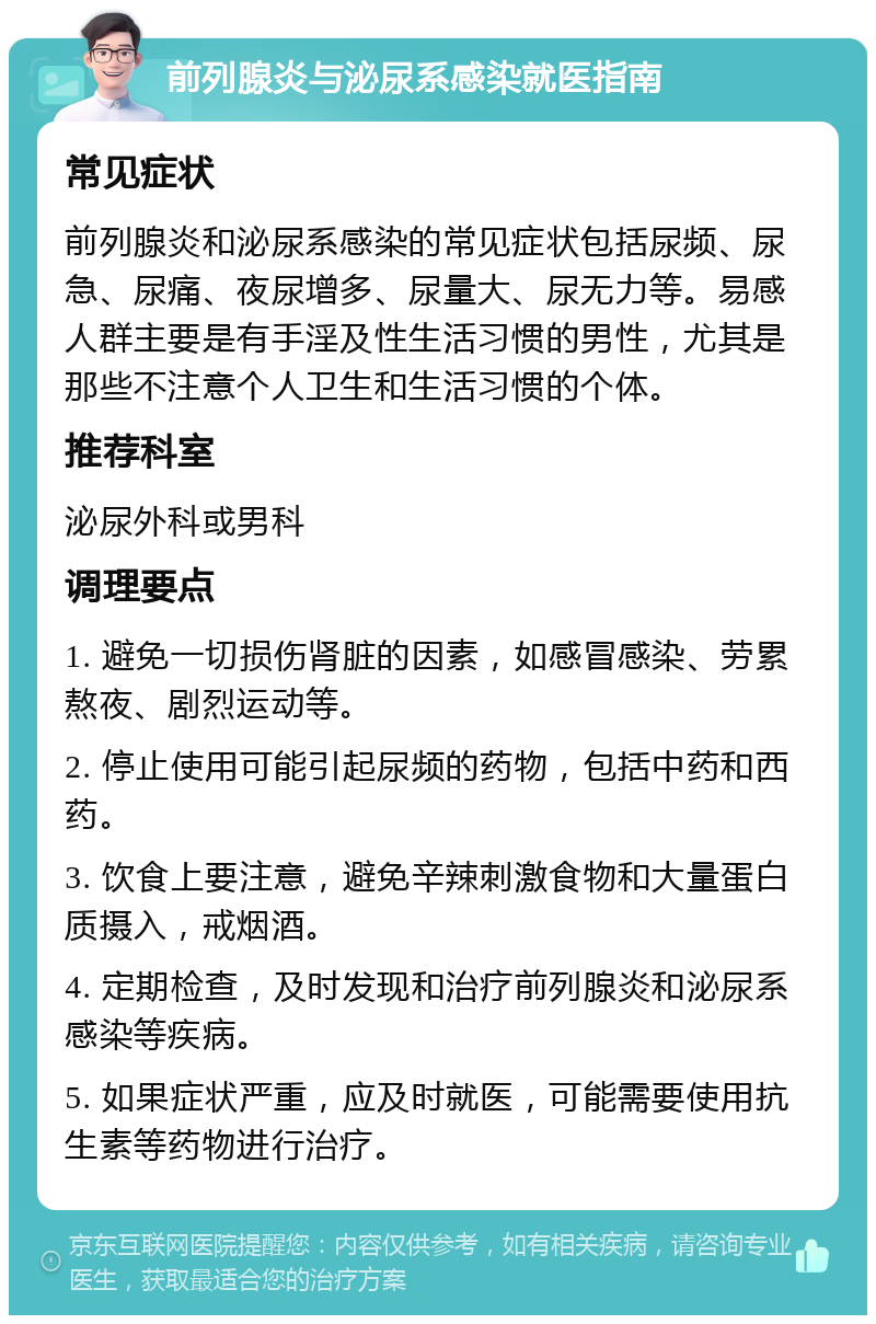 前列腺炎与泌尿系感染就医指南 常见症状 前列腺炎和泌尿系感染的常见症状包括尿频、尿急、尿痛、夜尿增多、尿量大、尿无力等。易感人群主要是有手淫及性生活习惯的男性，尤其是那些不注意个人卫生和生活习惯的个体。 推荐科室 泌尿外科或男科 调理要点 1. 避免一切损伤肾脏的因素，如感冒感染、劳累熬夜、剧烈运动等。 2. 停止使用可能引起尿频的药物，包括中药和西药。 3. 饮食上要注意，避免辛辣刺激食物和大量蛋白质摄入，戒烟酒。 4. 定期检查，及时发现和治疗前列腺炎和泌尿系感染等疾病。 5. 如果症状严重，应及时就医，可能需要使用抗生素等药物进行治疗。