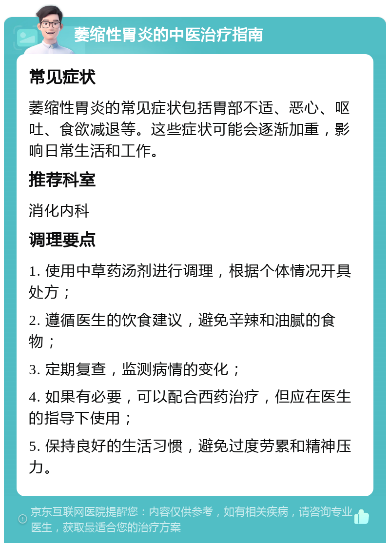 萎缩性胃炎的中医治疗指南 常见症状 萎缩性胃炎的常见症状包括胃部不适、恶心、呕吐、食欲减退等。这些症状可能会逐渐加重，影响日常生活和工作。 推荐科室 消化内科 调理要点 1. 使用中草药汤剂进行调理，根据个体情况开具处方； 2. 遵循医生的饮食建议，避免辛辣和油腻的食物； 3. 定期复查，监测病情的变化； 4. 如果有必要，可以配合西药治疗，但应在医生的指导下使用； 5. 保持良好的生活习惯，避免过度劳累和精神压力。