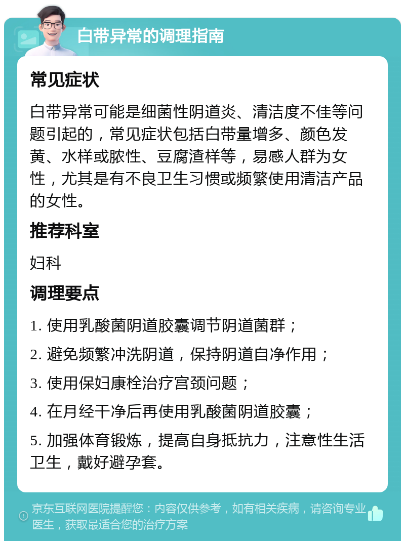 白带异常的调理指南 常见症状 白带异常可能是细菌性阴道炎、清洁度不佳等问题引起的，常见症状包括白带量增多、颜色发黄、水样或脓性、豆腐渣样等，易感人群为女性，尤其是有不良卫生习惯或频繁使用清洁产品的女性。 推荐科室 妇科 调理要点 1. 使用乳酸菌阴道胶囊调节阴道菌群； 2. 避免频繁冲洗阴道，保持阴道自净作用； 3. 使用保妇康栓治疗宫颈问题； 4. 在月经干净后再使用乳酸菌阴道胶囊； 5. 加强体育锻炼，提高自身抵抗力，注意性生活卫生，戴好避孕套。