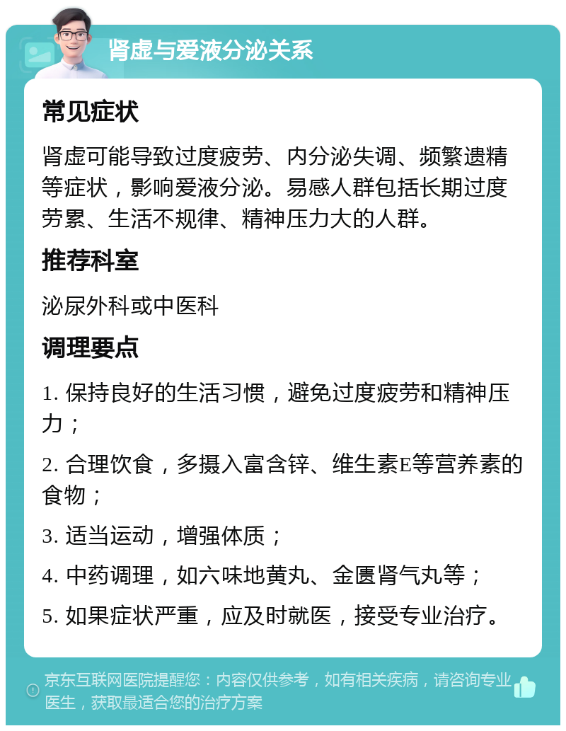 肾虚与爱液分泌关系 常见症状 肾虚可能导致过度疲劳、内分泌失调、频繁遗精等症状，影响爱液分泌。易感人群包括长期过度劳累、生活不规律、精神压力大的人群。 推荐科室 泌尿外科或中医科 调理要点 1. 保持良好的生活习惯，避免过度疲劳和精神压力； 2. 合理饮食，多摄入富含锌、维生素E等营养素的食物； 3. 适当运动，增强体质； 4. 中药调理，如六味地黄丸、金匮肾气丸等； 5. 如果症状严重，应及时就医，接受专业治疗。