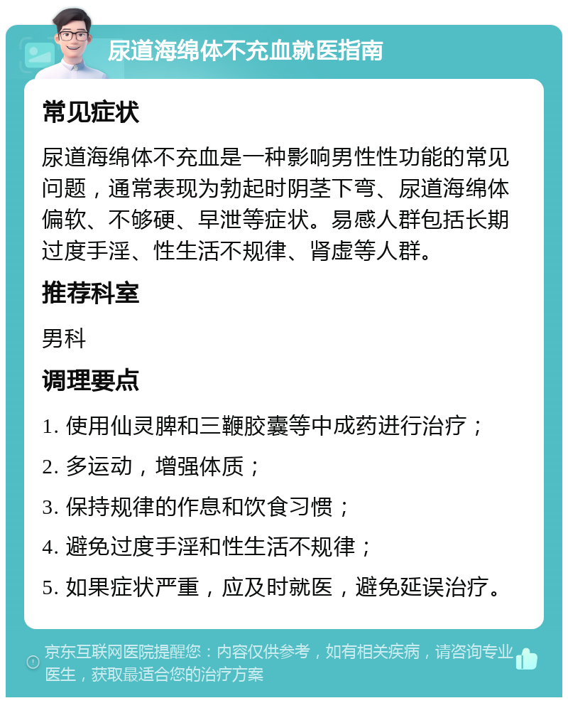 尿道海绵体不充血就医指南 常见症状 尿道海绵体不充血是一种影响男性性功能的常见问题，通常表现为勃起时阴茎下弯、尿道海绵体偏软、不够硬、早泄等症状。易感人群包括长期过度手淫、性生活不规律、肾虚等人群。 推荐科室 男科 调理要点 1. 使用仙灵脾和三鞭胶囊等中成药进行治疗； 2. 多运动，增强体质； 3. 保持规律的作息和饮食习惯； 4. 避免过度手淫和性生活不规律； 5. 如果症状严重，应及时就医，避免延误治疗。