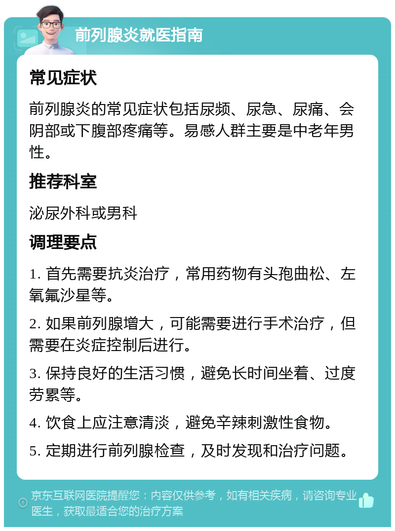 前列腺炎就医指南 常见症状 前列腺炎的常见症状包括尿频、尿急、尿痛、会阴部或下腹部疼痛等。易感人群主要是中老年男性。 推荐科室 泌尿外科或男科 调理要点 1. 首先需要抗炎治疗，常用药物有头孢曲松、左氧氟沙星等。 2. 如果前列腺增大，可能需要进行手术治疗，但需要在炎症控制后进行。 3. 保持良好的生活习惯，避免长时间坐着、过度劳累等。 4. 饮食上应注意清淡，避免辛辣刺激性食物。 5. 定期进行前列腺检查，及时发现和治疗问题。