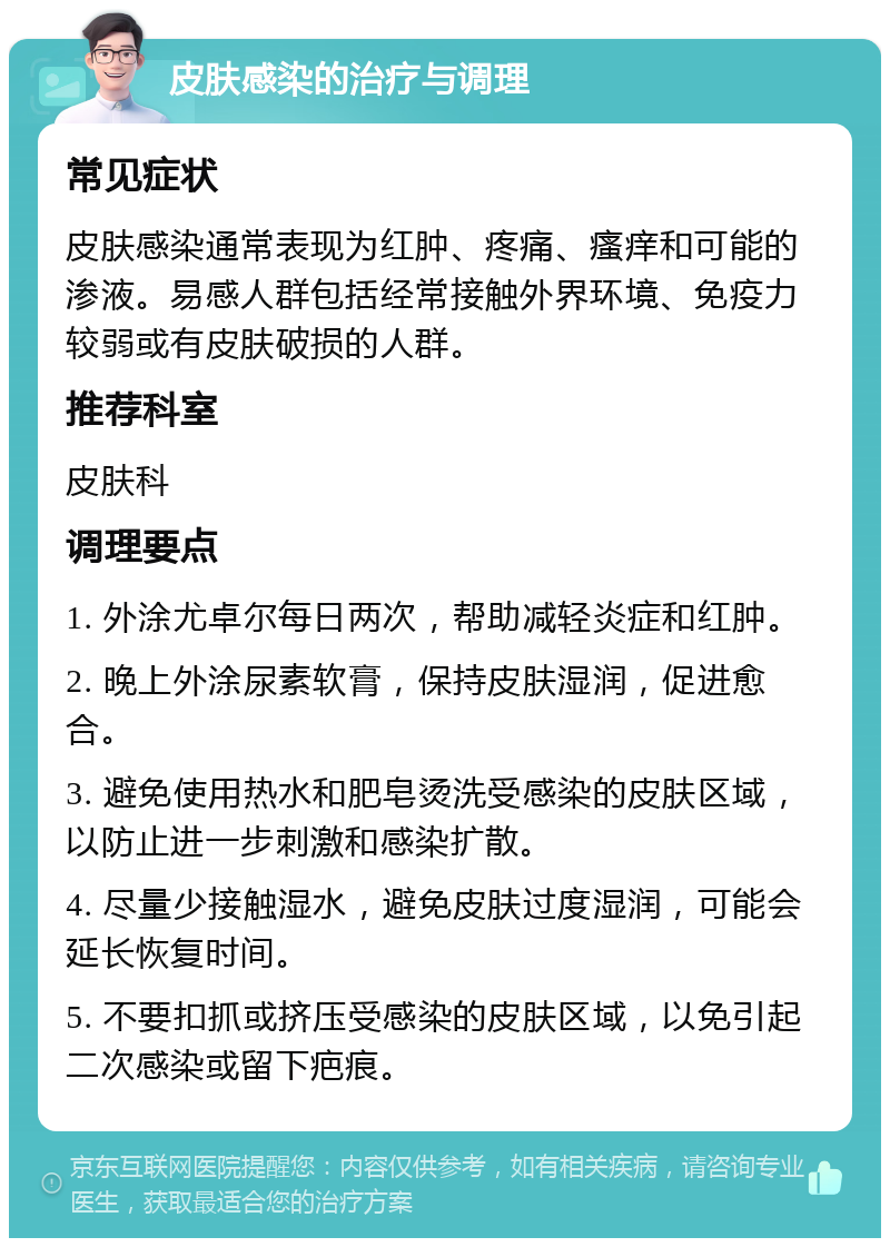 皮肤感染的治疗与调理 常见症状 皮肤感染通常表现为红肿、疼痛、瘙痒和可能的渗液。易感人群包括经常接触外界环境、免疫力较弱或有皮肤破损的人群。 推荐科室 皮肤科 调理要点 1. 外涂尤卓尔每日两次，帮助减轻炎症和红肿。 2. 晚上外涂尿素软膏，保持皮肤湿润，促进愈合。 3. 避免使用热水和肥皂烫洗受感染的皮肤区域，以防止进一步刺激和感染扩散。 4. 尽量少接触湿水，避免皮肤过度湿润，可能会延长恢复时间。 5. 不要扣抓或挤压受感染的皮肤区域，以免引起二次感染或留下疤痕。