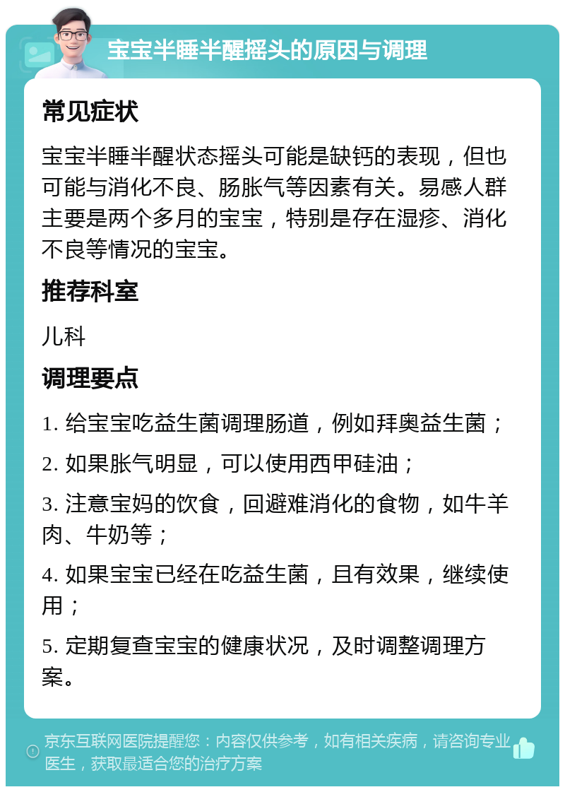 宝宝半睡半醒摇头的原因与调理 常见症状 宝宝半睡半醒状态摇头可能是缺钙的表现，但也可能与消化不良、肠胀气等因素有关。易感人群主要是两个多月的宝宝，特别是存在湿疹、消化不良等情况的宝宝。 推荐科室 儿科 调理要点 1. 给宝宝吃益生菌调理肠道，例如拜奥益生菌； 2. 如果胀气明显，可以使用西甲硅油； 3. 注意宝妈的饮食，回避难消化的食物，如牛羊肉、牛奶等； 4. 如果宝宝已经在吃益生菌，且有效果，继续使用； 5. 定期复查宝宝的健康状况，及时调整调理方案。