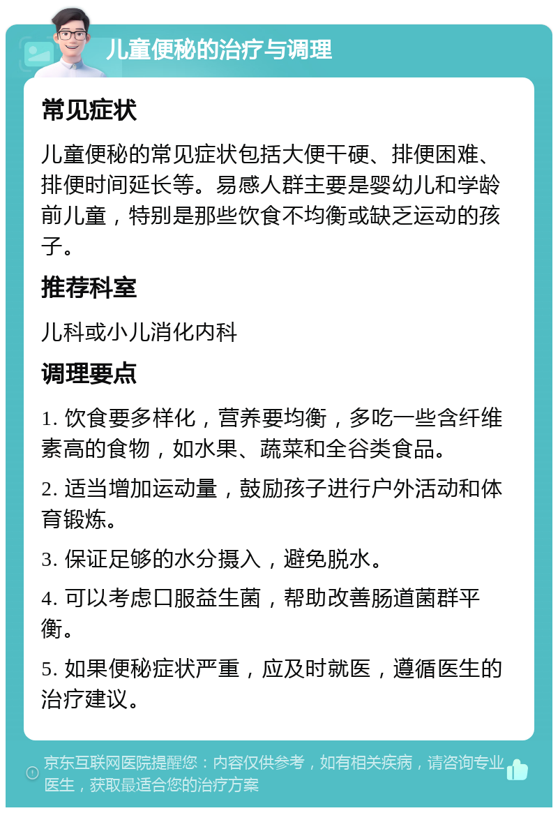 儿童便秘的治疗与调理 常见症状 儿童便秘的常见症状包括大便干硬、排便困难、排便时间延长等。易感人群主要是婴幼儿和学龄前儿童，特别是那些饮食不均衡或缺乏运动的孩子。 推荐科室 儿科或小儿消化内科 调理要点 1. 饮食要多样化，营养要均衡，多吃一些含纤维素高的食物，如水果、蔬菜和全谷类食品。 2. 适当增加运动量，鼓励孩子进行户外活动和体育锻炼。 3. 保证足够的水分摄入，避免脱水。 4. 可以考虑口服益生菌，帮助改善肠道菌群平衡。 5. 如果便秘症状严重，应及时就医，遵循医生的治疗建议。