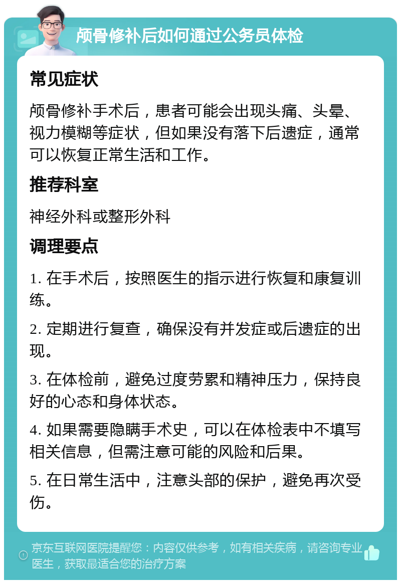 颅骨修补后如何通过公务员体检 常见症状 颅骨修补手术后，患者可能会出现头痛、头晕、视力模糊等症状，但如果没有落下后遗症，通常可以恢复正常生活和工作。 推荐科室 神经外科或整形外科 调理要点 1. 在手术后，按照医生的指示进行恢复和康复训练。 2. 定期进行复查，确保没有并发症或后遗症的出现。 3. 在体检前，避免过度劳累和精神压力，保持良好的心态和身体状态。 4. 如果需要隐瞒手术史，可以在体检表中不填写相关信息，但需注意可能的风险和后果。 5. 在日常生活中，注意头部的保护，避免再次受伤。