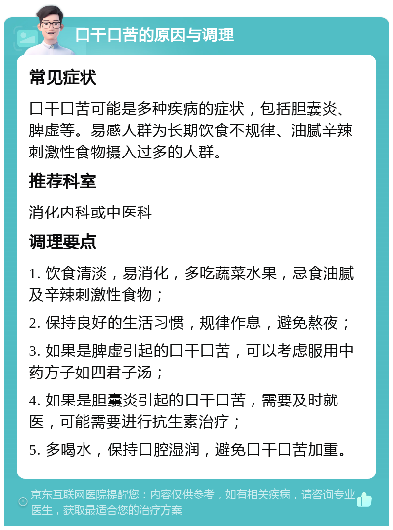 口干口苦的原因与调理 常见症状 口干口苦可能是多种疾病的症状，包括胆囊炎、脾虚等。易感人群为长期饮食不规律、油腻辛辣刺激性食物摄入过多的人群。 推荐科室 消化内科或中医科 调理要点 1. 饮食清淡，易消化，多吃蔬菜水果，忌食油腻及辛辣刺激性食物； 2. 保持良好的生活习惯，规律作息，避免熬夜； 3. 如果是脾虚引起的口干口苦，可以考虑服用中药方子如四君子汤； 4. 如果是胆囊炎引起的口干口苦，需要及时就医，可能需要进行抗生素治疗； 5. 多喝水，保持口腔湿润，避免口干口苦加重。