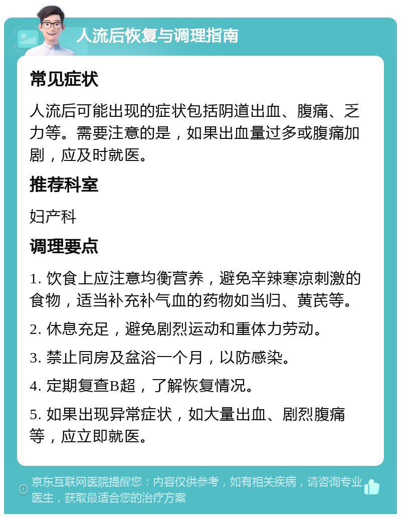 人流后恢复与调理指南 常见症状 人流后可能出现的症状包括阴道出血、腹痛、乏力等。需要注意的是，如果出血量过多或腹痛加剧，应及时就医。 推荐科室 妇产科 调理要点 1. 饮食上应注意均衡营养，避免辛辣寒凉刺激的食物，适当补充补气血的药物如当归、黄芪等。 2. 休息充足，避免剧烈运动和重体力劳动。 3. 禁止同房及盆浴一个月，以防感染。 4. 定期复查B超，了解恢复情况。 5. 如果出现异常症状，如大量出血、剧烈腹痛等，应立即就医。