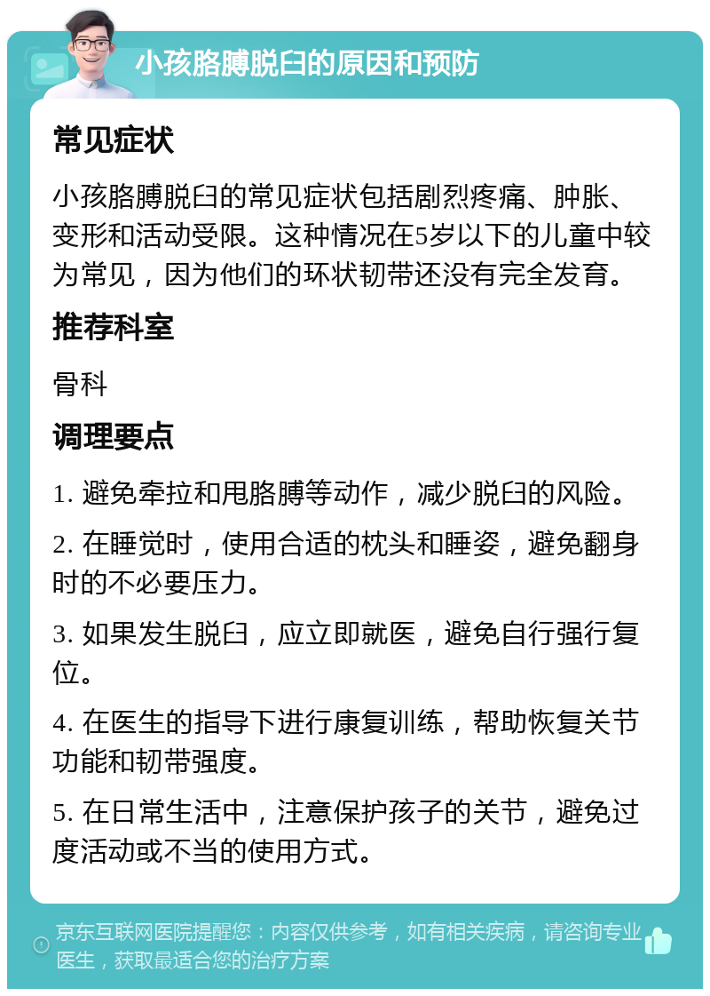 小孩胳膊脱臼的原因和预防 常见症状 小孩胳膊脱臼的常见症状包括剧烈疼痛、肿胀、变形和活动受限。这种情况在5岁以下的儿童中较为常见，因为他们的环状韧带还没有完全发育。 推荐科室 骨科 调理要点 1. 避免牵拉和甩胳膊等动作，减少脱臼的风险。 2. 在睡觉时，使用合适的枕头和睡姿，避免翻身时的不必要压力。 3. 如果发生脱臼，应立即就医，避免自行强行复位。 4. 在医生的指导下进行康复训练，帮助恢复关节功能和韧带强度。 5. 在日常生活中，注意保护孩子的关节，避免过度活动或不当的使用方式。