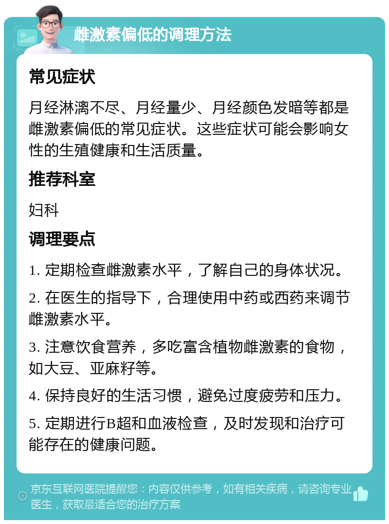 雌激素偏低的调理方法 常见症状 月经淋漓不尽、月经量少、月经颜色发暗等都是雌激素偏低的常见症状。这些症状可能会影响女性的生殖健康和生活质量。 推荐科室 妇科 调理要点 1. 定期检查雌激素水平，了解自己的身体状况。 2. 在医生的指导下，合理使用中药或西药来调节雌激素水平。 3. 注意饮食营养，多吃富含植物雌激素的食物，如大豆、亚麻籽等。 4. 保持良好的生活习惯，避免过度疲劳和压力。 5. 定期进行B超和血液检查，及时发现和治疗可能存在的健康问题。