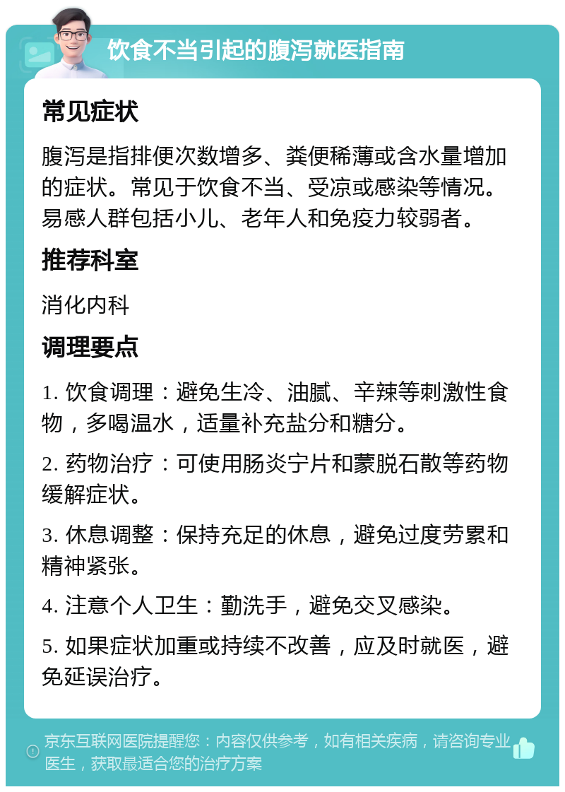 饮食不当引起的腹泻就医指南 常见症状 腹泻是指排便次数增多、粪便稀薄或含水量增加的症状。常见于饮食不当、受凉或感染等情况。易感人群包括小儿、老年人和免疫力较弱者。 推荐科室 消化内科 调理要点 1. 饮食调理：避免生冷、油腻、辛辣等刺激性食物，多喝温水，适量补充盐分和糖分。 2. 药物治疗：可使用肠炎宁片和蒙脱石散等药物缓解症状。 3. 休息调整：保持充足的休息，避免过度劳累和精神紧张。 4. 注意个人卫生：勤洗手，避免交叉感染。 5. 如果症状加重或持续不改善，应及时就医，避免延误治疗。