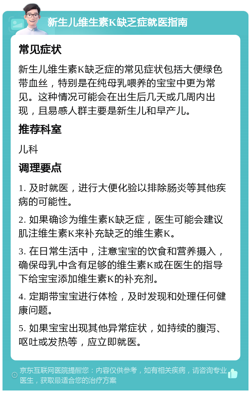 新生儿维生素K缺乏症就医指南 常见症状 新生儿维生素K缺乏症的常见症状包括大便绿色带血丝，特别是在纯母乳喂养的宝宝中更为常见。这种情况可能会在出生后几天或几周内出现，且易感人群主要是新生儿和早产儿。 推荐科室 儿科 调理要点 1. 及时就医，进行大便化验以排除肠炎等其他疾病的可能性。 2. 如果确诊为维生素K缺乏症，医生可能会建议肌注维生素K来补充缺乏的维生素K。 3. 在日常生活中，注意宝宝的饮食和营养摄入，确保母乳中含有足够的维生素K或在医生的指导下给宝宝添加维生素K的补充剂。 4. 定期带宝宝进行体检，及时发现和处理任何健康问题。 5. 如果宝宝出现其他异常症状，如持续的腹泻、呕吐或发热等，应立即就医。