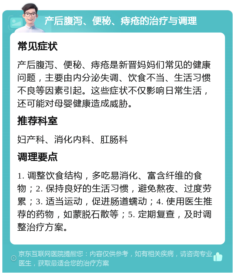 产后腹泻、便秘、痔疮的治疗与调理 常见症状 产后腹泻、便秘、痔疮是新晋妈妈们常见的健康问题，主要由内分泌失调、饮食不当、生活习惯不良等因素引起。这些症状不仅影响日常生活，还可能对母婴健康造成威胁。 推荐科室 妇产科、消化内科、肛肠科 调理要点 1. 调整饮食结构，多吃易消化、富含纤维的食物；2. 保持良好的生活习惯，避免熬夜、过度劳累；3. 适当运动，促进肠道蠕动；4. 使用医生推荐的药物，如蒙脱石散等；5. 定期复查，及时调整治疗方案。