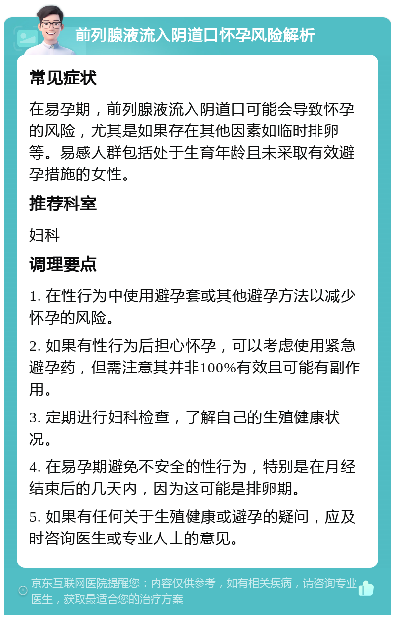 前列腺液流入阴道口怀孕风险解析 常见症状 在易孕期，前列腺液流入阴道口可能会导致怀孕的风险，尤其是如果存在其他因素如临时排卵等。易感人群包括处于生育年龄且未采取有效避孕措施的女性。 推荐科室 妇科 调理要点 1. 在性行为中使用避孕套或其他避孕方法以减少怀孕的风险。 2. 如果有性行为后担心怀孕，可以考虑使用紧急避孕药，但需注意其并非100%有效且可能有副作用。 3. 定期进行妇科检查，了解自己的生殖健康状况。 4. 在易孕期避免不安全的性行为，特别是在月经结束后的几天内，因为这可能是排卵期。 5. 如果有任何关于生殖健康或避孕的疑问，应及时咨询医生或专业人士的意见。