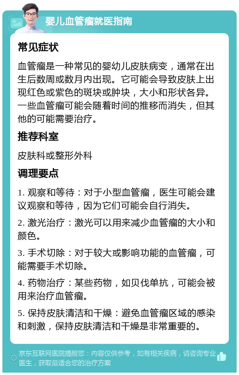 婴儿血管瘤就医指南 常见症状 血管瘤是一种常见的婴幼儿皮肤病变，通常在出生后数周或数月内出现。它可能会导致皮肤上出现红色或紫色的斑块或肿块，大小和形状各异。一些血管瘤可能会随着时间的推移而消失，但其他的可能需要治疗。 推荐科室 皮肤科或整形外科 调理要点 1. 观察和等待：对于小型血管瘤，医生可能会建议观察和等待，因为它们可能会自行消失。 2. 激光治疗：激光可以用来减少血管瘤的大小和颜色。 3. 手术切除：对于较大或影响功能的血管瘤，可能需要手术切除。 4. 药物治疗：某些药物，如贝伐单抗，可能会被用来治疗血管瘤。 5. 保持皮肤清洁和干燥：避免血管瘤区域的感染和刺激，保持皮肤清洁和干燥是非常重要的。