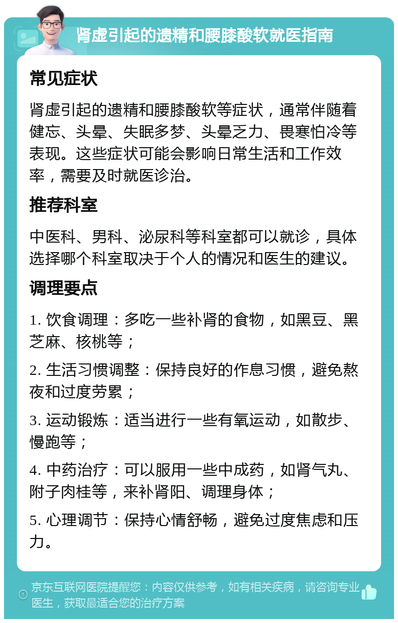 肾虚引起的遗精和腰膝酸软就医指南 常见症状 肾虚引起的遗精和腰膝酸软等症状，通常伴随着健忘、头晕、失眠多梦、头晕乏力、畏寒怕冷等表现。这些症状可能会影响日常生活和工作效率，需要及时就医诊治。 推荐科室 中医科、男科、泌尿科等科室都可以就诊，具体选择哪个科室取决于个人的情况和医生的建议。 调理要点 1. 饮食调理：多吃一些补肾的食物，如黑豆、黑芝麻、核桃等； 2. 生活习惯调整：保持良好的作息习惯，避免熬夜和过度劳累； 3. 运动锻炼：适当进行一些有氧运动，如散步、慢跑等； 4. 中药治疗：可以服用一些中成药，如肾气丸、附子肉桂等，来补肾阳、调理身体； 5. 心理调节：保持心情舒畅，避免过度焦虑和压力。