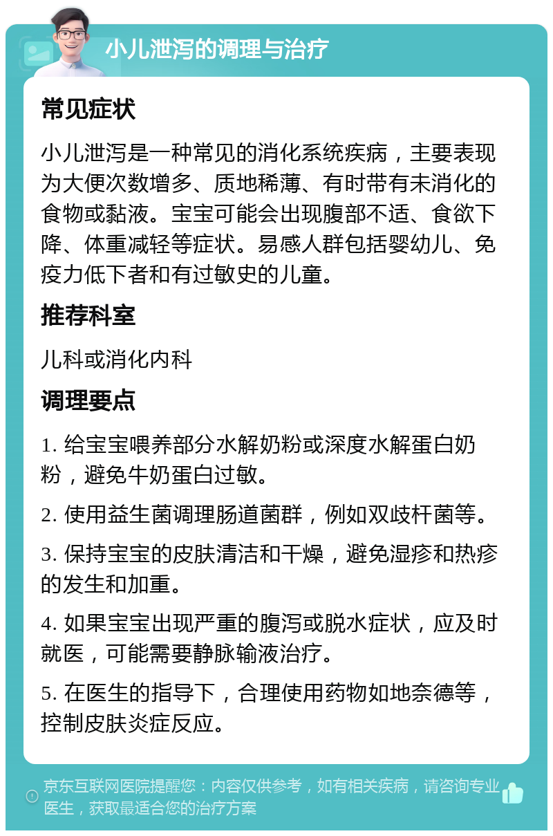 小儿泄泻的调理与治疗 常见症状 小儿泄泻是一种常见的消化系统疾病，主要表现为大便次数增多、质地稀薄、有时带有未消化的食物或黏液。宝宝可能会出现腹部不适、食欲下降、体重减轻等症状。易感人群包括婴幼儿、免疫力低下者和有过敏史的儿童。 推荐科室 儿科或消化内科 调理要点 1. 给宝宝喂养部分水解奶粉或深度水解蛋白奶粉，避免牛奶蛋白过敏。 2. 使用益生菌调理肠道菌群，例如双歧杆菌等。 3. 保持宝宝的皮肤清洁和干燥，避免湿疹和热疹的发生和加重。 4. 如果宝宝出现严重的腹泻或脱水症状，应及时就医，可能需要静脉输液治疗。 5. 在医生的指导下，合理使用药物如地奈德等，控制皮肤炎症反应。