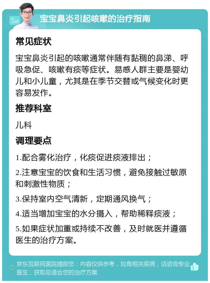 宝宝鼻炎引起咳嗽的治疗指南 常见症状 宝宝鼻炎引起的咳嗽通常伴随有黏稠的鼻涕、呼吸急促、咳嗽有痰等症状。易感人群主要是婴幼儿和小儿童，尤其是在季节交替或气候变化时更容易发作。 推荐科室 儿科 调理要点 1.配合雾化治疗，化痰促进痰液排出； 2.注意宝宝的饮食和生活习惯，避免接触过敏原和刺激性物质； 3.保持室内空气清新，定期通风换气； 4.适当增加宝宝的水分摄入，帮助稀释痰液； 5.如果症状加重或持续不改善，及时就医并遵循医生的治疗方案。