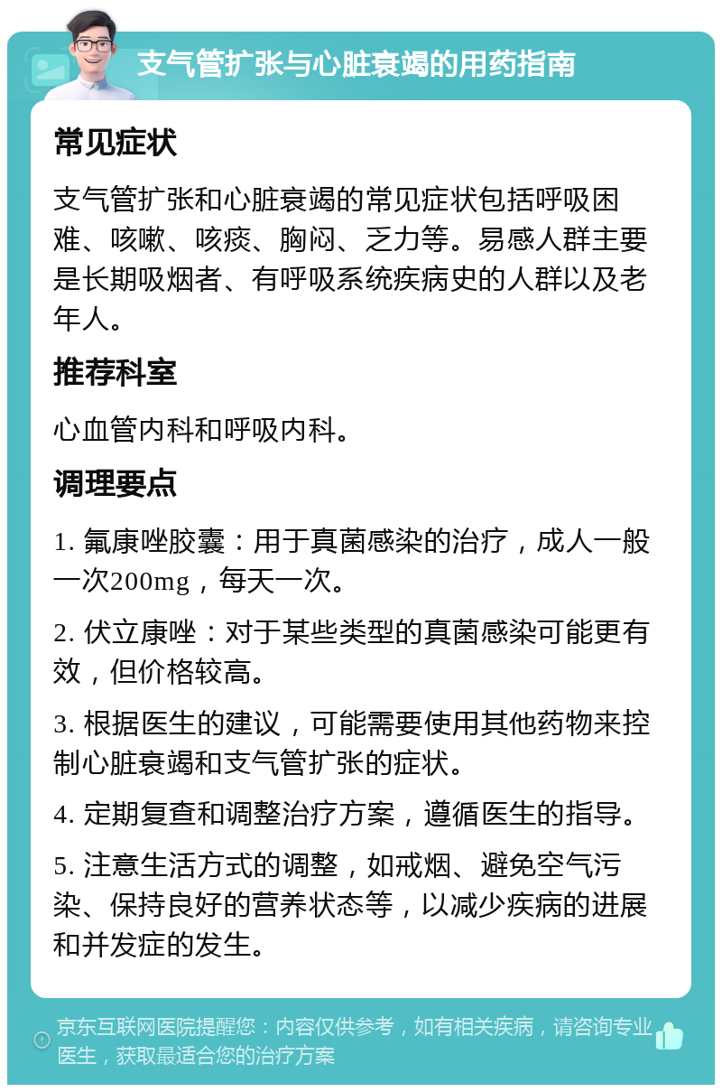 支气管扩张与心脏衰竭的用药指南 常见症状 支气管扩张和心脏衰竭的常见症状包括呼吸困难、咳嗽、咳痰、胸闷、乏力等。易感人群主要是长期吸烟者、有呼吸系统疾病史的人群以及老年人。 推荐科室 心血管内科和呼吸内科。 调理要点 1. 氟康唑胶囊：用于真菌感染的治疗，成人一般一次200mg，每天一次。 2. 伏立康唑：对于某些类型的真菌感染可能更有效，但价格较高。 3. 根据医生的建议，可能需要使用其他药物来控制心脏衰竭和支气管扩张的症状。 4. 定期复查和调整治疗方案，遵循医生的指导。 5. 注意生活方式的调整，如戒烟、避免空气污染、保持良好的营养状态等，以减少疾病的进展和并发症的发生。