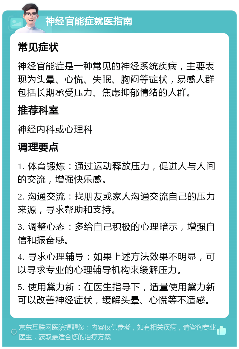 神经官能症就医指南 常见症状 神经官能症是一种常见的神经系统疾病，主要表现为头晕、心慌、失眠、胸闷等症状，易感人群包括长期承受压力、焦虑抑郁情绪的人群。 推荐科室 神经内科或心理科 调理要点 1. 体育锻炼：通过运动释放压力，促进人与人间的交流，增强快乐感。 2. 沟通交流：找朋友或家人沟通交流自己的压力来源，寻求帮助和支持。 3. 调整心态：多给自己积极的心理暗示，增强自信和振奋感。 4. 寻求心理辅导：如果上述方法效果不明显，可以寻求专业的心理辅导机构来缓解压力。 5. 使用黛力新：在医生指导下，适量使用黛力新可以改善神经症状，缓解头晕、心慌等不适感。