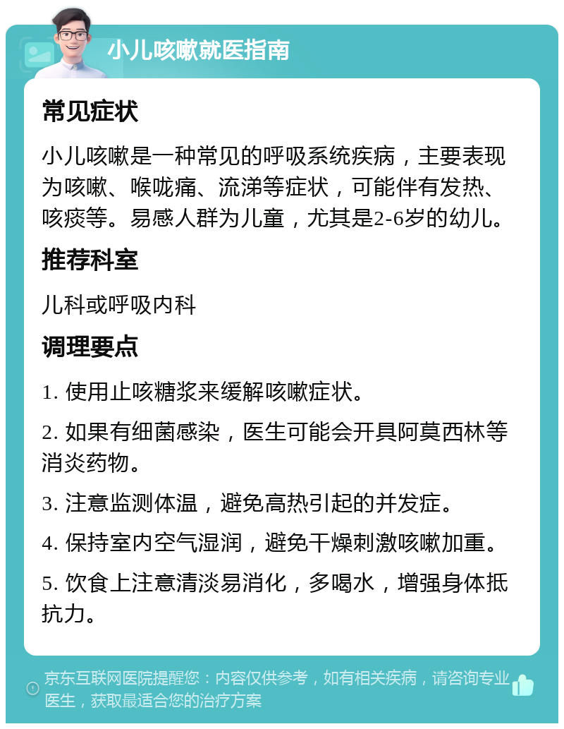 小儿咳嗽就医指南 常见症状 小儿咳嗽是一种常见的呼吸系统疾病，主要表现为咳嗽、喉咙痛、流涕等症状，可能伴有发热、咳痰等。易感人群为儿童，尤其是2-6岁的幼儿。 推荐科室 儿科或呼吸内科 调理要点 1. 使用止咳糖浆来缓解咳嗽症状。 2. 如果有细菌感染，医生可能会开具阿莫西林等消炎药物。 3. 注意监测体温，避免高热引起的并发症。 4. 保持室内空气湿润，避免干燥刺激咳嗽加重。 5. 饮食上注意清淡易消化，多喝水，增强身体抵抗力。