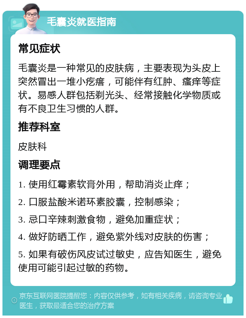 毛囊炎就医指南 常见症状 毛囊炎是一种常见的皮肤病，主要表现为头皮上突然冒出一堆小疙瘩，可能伴有红肿、瘙痒等症状。易感人群包括剃光头、经常接触化学物质或有不良卫生习惯的人群。 推荐科室 皮肤科 调理要点 1. 使用红霉素软膏外用，帮助消炎止痒； 2. 口服盐酸米诺环素胶囊，控制感染； 3. 忌口辛辣刺激食物，避免加重症状； 4. 做好防晒工作，避免紫外线对皮肤的伤害； 5. 如果有破伤风皮试过敏史，应告知医生，避免使用可能引起过敏的药物。