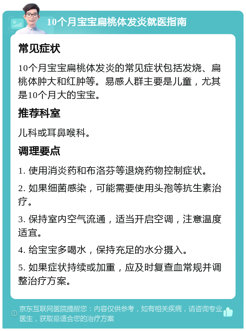 10个月宝宝扁桃体发炎就医指南 常见症状 10个月宝宝扁桃体发炎的常见症状包括发烧、扁桃体肿大和红肿等。易感人群主要是儿童，尤其是10个月大的宝宝。 推荐科室 儿科或耳鼻喉科。 调理要点 1. 使用消炎药和布洛芬等退烧药物控制症状。 2. 如果细菌感染，可能需要使用头孢等抗生素治疗。 3. 保持室内空气流通，适当开启空调，注意温度适宜。 4. 给宝宝多喝水，保持充足的水分摄入。 5. 如果症状持续或加重，应及时复查血常规并调整治疗方案。