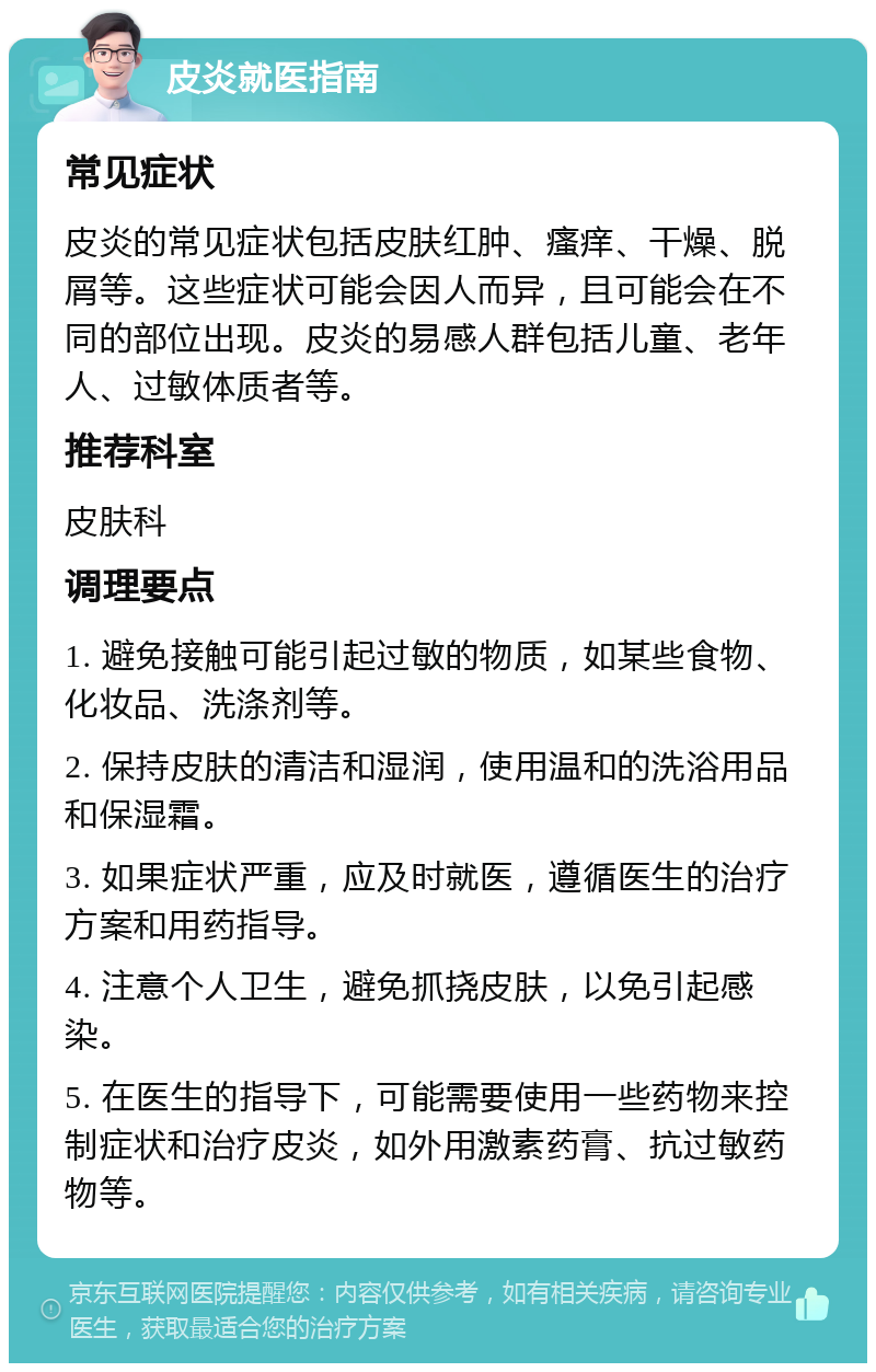 皮炎就医指南 常见症状 皮炎的常见症状包括皮肤红肿、瘙痒、干燥、脱屑等。这些症状可能会因人而异，且可能会在不同的部位出现。皮炎的易感人群包括儿童、老年人、过敏体质者等。 推荐科室 皮肤科 调理要点 1. 避免接触可能引起过敏的物质，如某些食物、化妆品、洗涤剂等。 2. 保持皮肤的清洁和湿润，使用温和的洗浴用品和保湿霜。 3. 如果症状严重，应及时就医，遵循医生的治疗方案和用药指导。 4. 注意个人卫生，避免抓挠皮肤，以免引起感染。 5. 在医生的指导下，可能需要使用一些药物来控制症状和治疗皮炎，如外用激素药膏、抗过敏药物等。