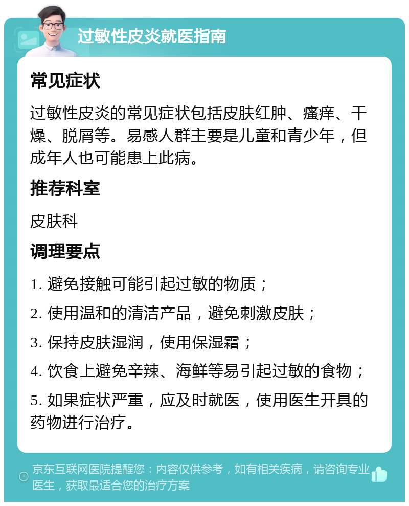 过敏性皮炎就医指南 常见症状 过敏性皮炎的常见症状包括皮肤红肿、瘙痒、干燥、脱屑等。易感人群主要是儿童和青少年，但成年人也可能患上此病。 推荐科室 皮肤科 调理要点 1. 避免接触可能引起过敏的物质； 2. 使用温和的清洁产品，避免刺激皮肤； 3. 保持皮肤湿润，使用保湿霜； 4. 饮食上避免辛辣、海鲜等易引起过敏的食物； 5. 如果症状严重，应及时就医，使用医生开具的药物进行治疗。