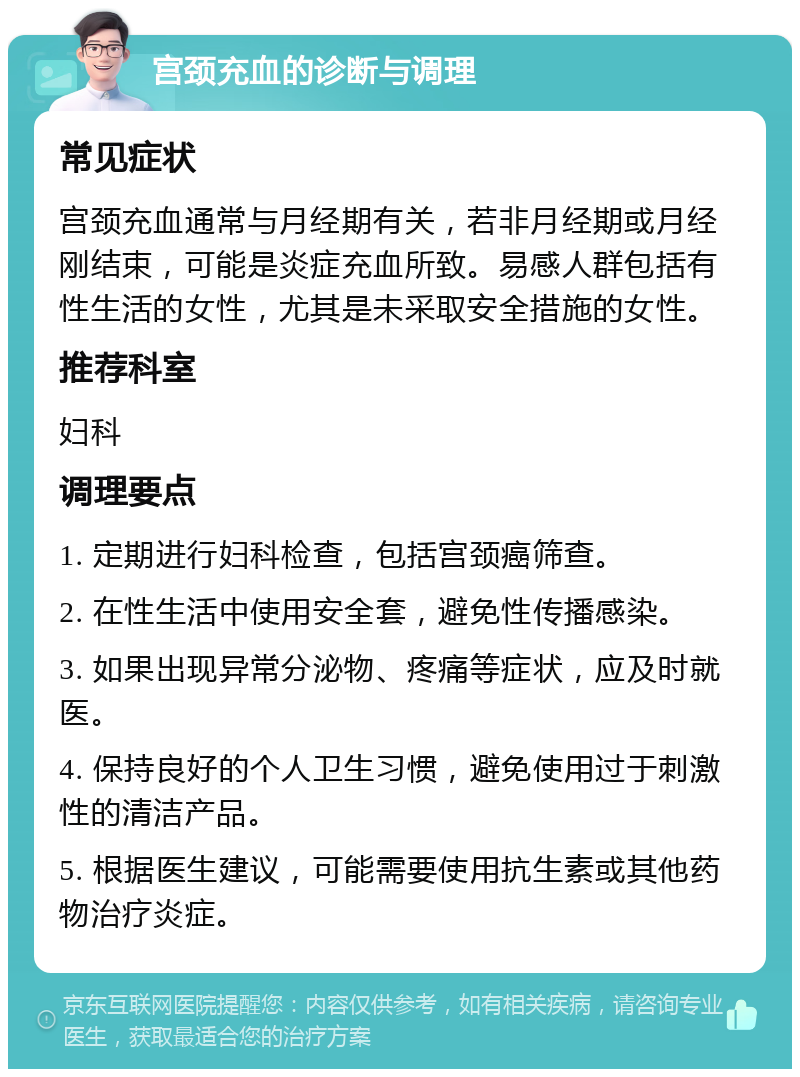 宫颈充血的诊断与调理 常见症状 宫颈充血通常与月经期有关，若非月经期或月经刚结束，可能是炎症充血所致。易感人群包括有性生活的女性，尤其是未采取安全措施的女性。 推荐科室 妇科 调理要点 1. 定期进行妇科检查，包括宫颈癌筛查。 2. 在性生活中使用安全套，避免性传播感染。 3. 如果出现异常分泌物、疼痛等症状，应及时就医。 4. 保持良好的个人卫生习惯，避免使用过于刺激性的清洁产品。 5. 根据医生建议，可能需要使用抗生素或其他药物治疗炎症。