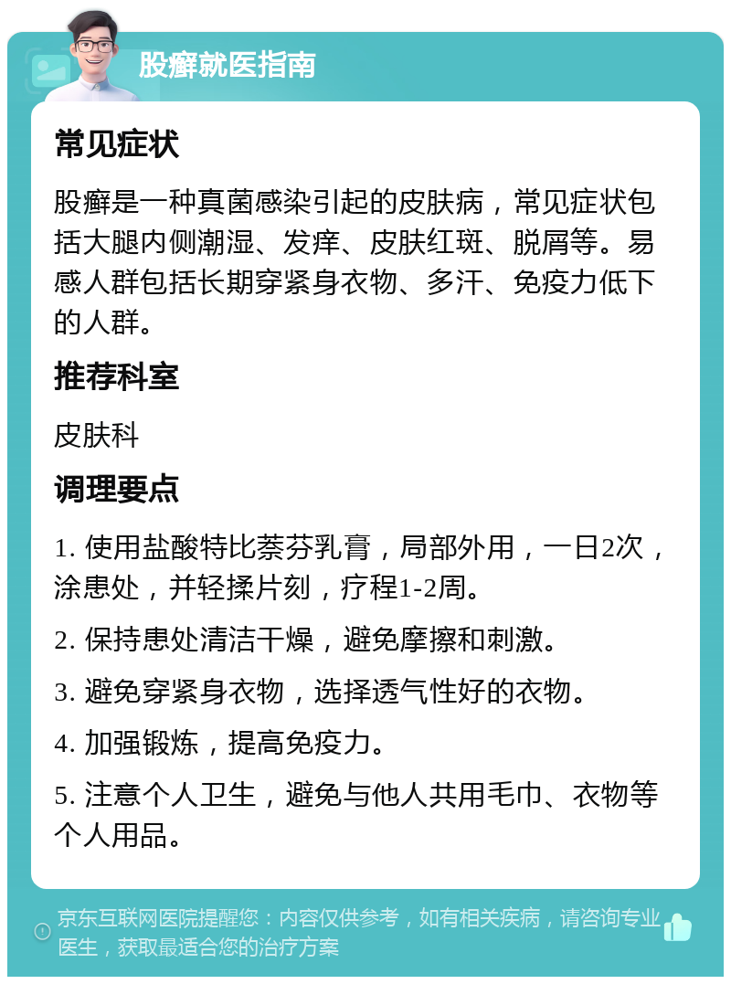 股癣就医指南 常见症状 股癣是一种真菌感染引起的皮肤病，常见症状包括大腿内侧潮湿、发痒、皮肤红斑、脱屑等。易感人群包括长期穿紧身衣物、多汗、免疫力低下的人群。 推荐科室 皮肤科 调理要点 1. 使用盐酸特比萘芬乳膏，局部外用，一日2次，涂患处，并轻揉片刻，疗程1-2周。 2. 保持患处清洁干燥，避免摩擦和刺激。 3. 避免穿紧身衣物，选择透气性好的衣物。 4. 加强锻炼，提高免疫力。 5. 注意个人卫生，避免与他人共用毛巾、衣物等个人用品。