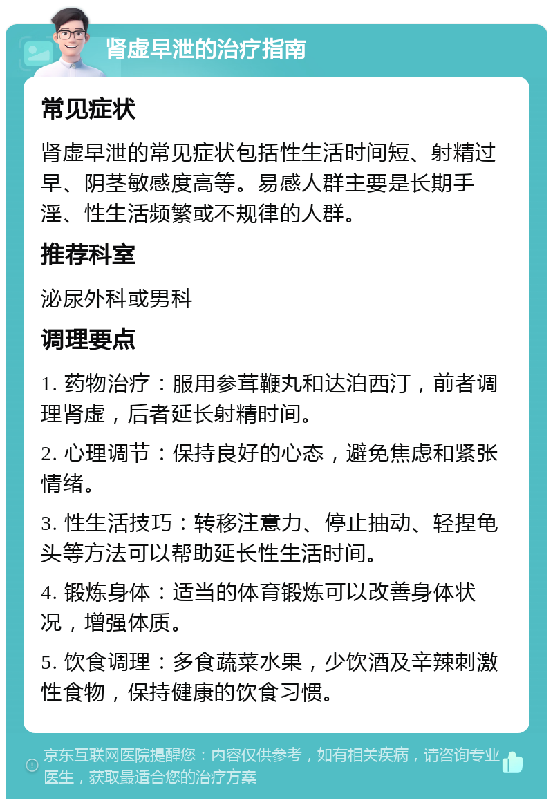 肾虚早泄的治疗指南 常见症状 肾虚早泄的常见症状包括性生活时间短、射精过早、阴茎敏感度高等。易感人群主要是长期手淫、性生活频繁或不规律的人群。 推荐科室 泌尿外科或男科 调理要点 1. 药物治疗：服用参茸鞭丸和达泊西汀，前者调理肾虚，后者延长射精时间。 2. 心理调节：保持良好的心态，避免焦虑和紧张情绪。 3. 性生活技巧：转移注意力、停止抽动、轻捏龟头等方法可以帮助延长性生活时间。 4. 锻炼身体：适当的体育锻炼可以改善身体状况，增强体质。 5. 饮食调理：多食蔬菜水果，少饮酒及辛辣刺激性食物，保持健康的饮食习惯。