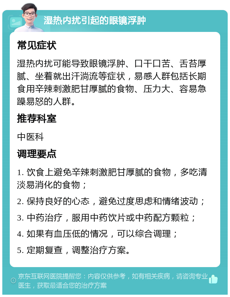 湿热内扰引起的眼镜浮肿 常见症状 湿热内扰可能导致眼镜浮肿、口干口苦、舌苔厚腻、坐着就出汗淌流等症状，易感人群包括长期食用辛辣刺激肥甘厚腻的食物、压力大、容易急躁易怒的人群。 推荐科室 中医科 调理要点 1. 饮食上避免辛辣刺激肥甘厚腻的食物，多吃清淡易消化的食物； 2. 保持良好的心态，避免过度思虑和情绪波动； 3. 中药治疗，服用中药饮片或中药配方颗粒； 4. 如果有血压低的情况，可以综合调理； 5. 定期复查，调整治疗方案。