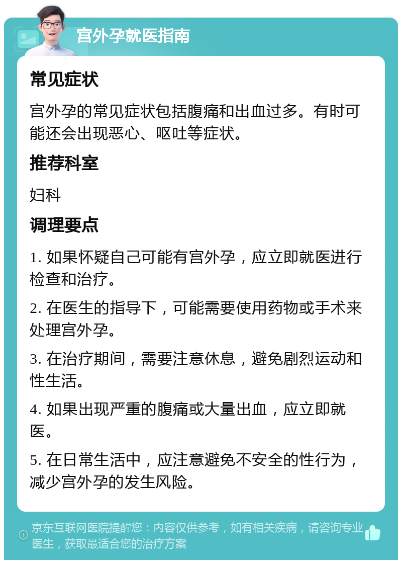 宫外孕就医指南 常见症状 宫外孕的常见症状包括腹痛和出血过多。有时可能还会出现恶心、呕吐等症状。 推荐科室 妇科 调理要点 1. 如果怀疑自己可能有宫外孕，应立即就医进行检查和治疗。 2. 在医生的指导下，可能需要使用药物或手术来处理宫外孕。 3. 在治疗期间，需要注意休息，避免剧烈运动和性生活。 4. 如果出现严重的腹痛或大量出血，应立即就医。 5. 在日常生活中，应注意避免不安全的性行为，减少宫外孕的发生风险。