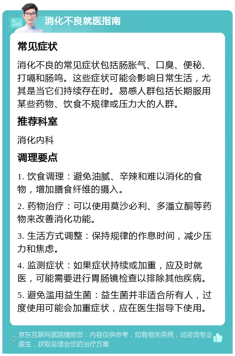 消化不良就医指南 常见症状 消化不良的常见症状包括肠胀气、口臭、便秘、打嗝和肠鸣。这些症状可能会影响日常生活，尤其是当它们持续存在时。易感人群包括长期服用某些药物、饮食不规律或压力大的人群。 推荐科室 消化内科 调理要点 1. 饮食调理：避免油腻、辛辣和难以消化的食物，增加膳食纤维的摄入。 2. 药物治疗：可以使用莫沙必利、多潘立酮等药物来改善消化功能。 3. 生活方式调整：保持规律的作息时间，减少压力和焦虑。 4. 监测症状：如果症状持续或加重，应及时就医，可能需要进行胃肠镜检查以排除其他疾病。 5. 避免滥用益生菌：益生菌并非适合所有人，过度使用可能会加重症状，应在医生指导下使用。