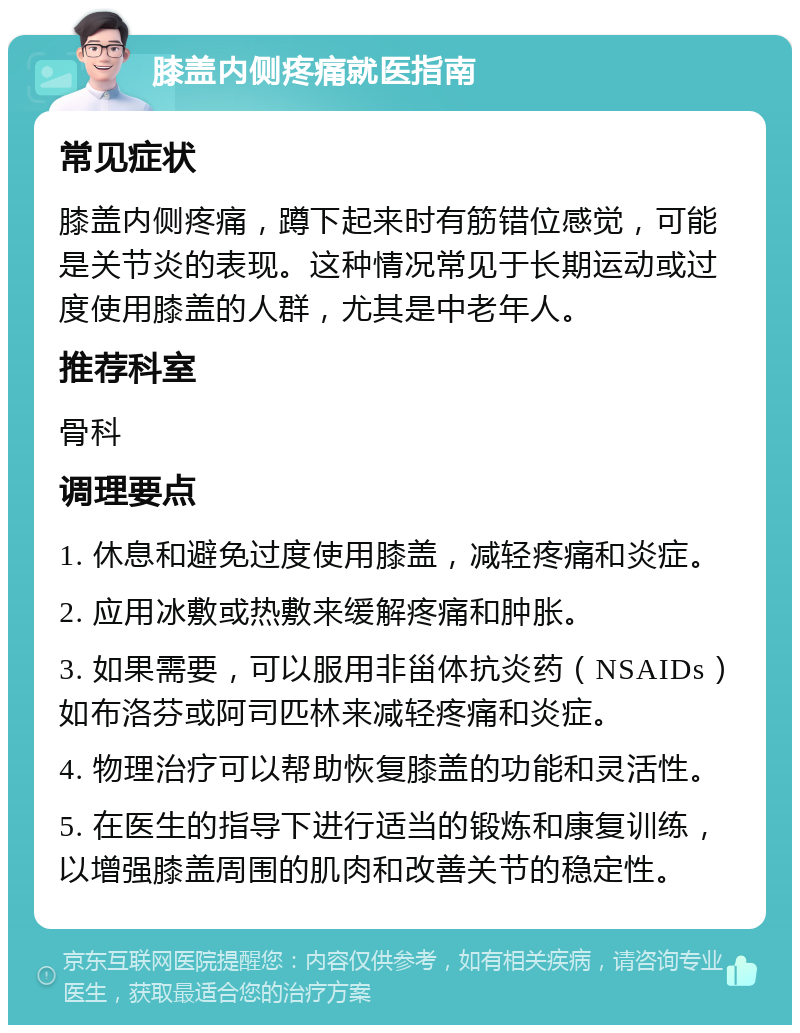 膝盖内侧疼痛就医指南 常见症状 膝盖内侧疼痛，蹲下起来时有筋错位感觉，可能是关节炎的表现。这种情况常见于长期运动或过度使用膝盖的人群，尤其是中老年人。 推荐科室 骨科 调理要点 1. 休息和避免过度使用膝盖，减轻疼痛和炎症。 2. 应用冰敷或热敷来缓解疼痛和肿胀。 3. 如果需要，可以服用非甾体抗炎药（NSAIDs）如布洛芬或阿司匹林来减轻疼痛和炎症。 4. 物理治疗可以帮助恢复膝盖的功能和灵活性。 5. 在医生的指导下进行适当的锻炼和康复训练，以增强膝盖周围的肌肉和改善关节的稳定性。